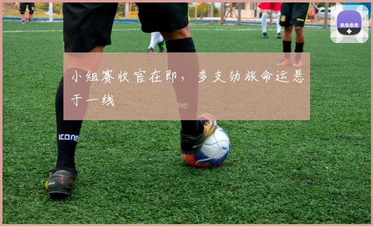 小组赛收官在即,多支劲旅命运悬于一线