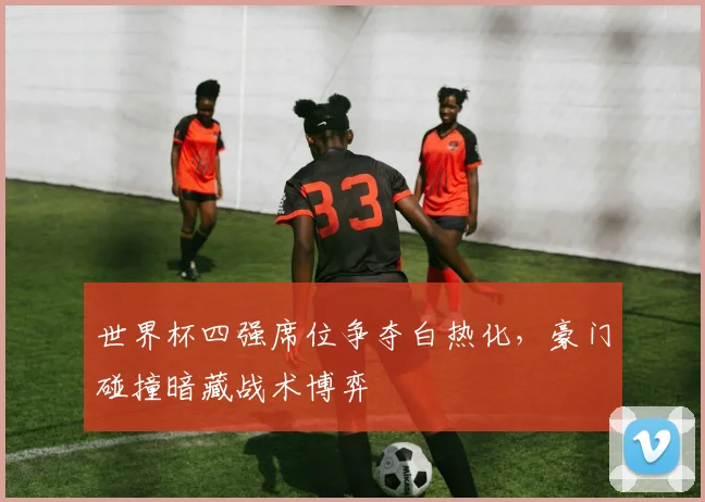 世界杯四强席位争夺白热化,豪门碰撞暗藏战术博弈